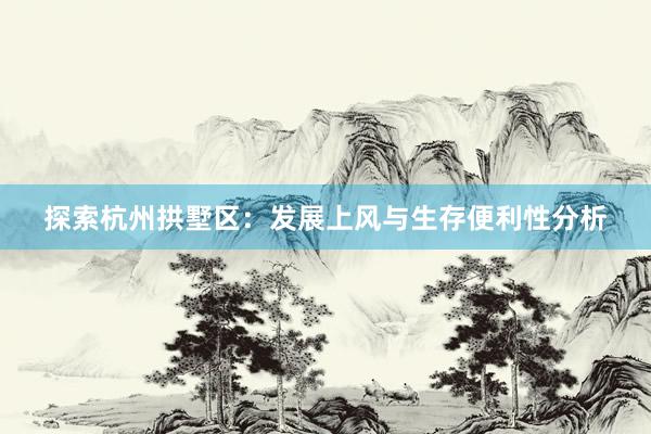 探索杭州拱墅区：发展上风与生存便利性分析