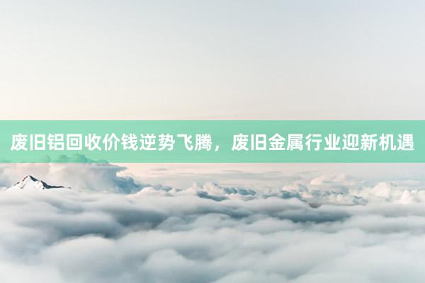 废旧铝回收价钱逆势飞腾，废旧金属行业迎新机遇